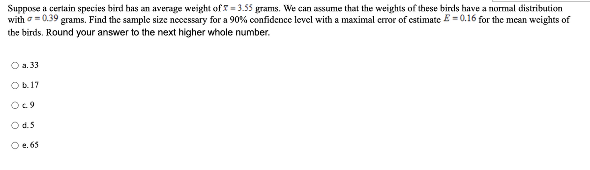 Suppose a certain species bird has an average weight of x = 3.55 grams. We can assume that the weights of these birds have a normal distribution
with = 0.39 grams. Find the sample size necessary for a 90% confidence level with a maximal error of estimate E = 0.16 for the mean weights of
the birds. Round your answer to the next higher whole number.
a. 33
O b. 17
c. 9
d. 5
e. 65