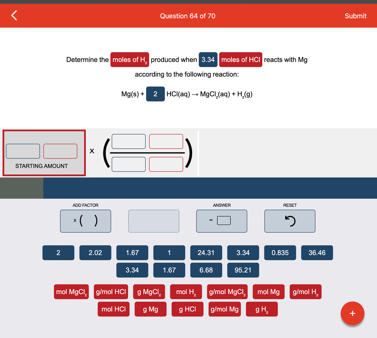 STARTING AMOUNT
2
Determine the moles of H₂ produced when 3.34 moles of HCI reacts with Mg
2
according to the following reaction:
X
ADD FACTOR
x( )
2.02
Mg(s) +
3.34
mol MgCl₂ g/mol HCI
1.67
mol HCI
Question 64 of 70
2 HCl(aq) →→ MgCl₂(aq) + H₂(g)
g MgCl₂
2
g Mg
1
1.67
mol H₂
2
g HCI
=
ANSWER
24.31
6.68
3.34
95.21
g/mol MgCl,
g/mol Mg
mol Mg
g H₂
RESET
3
0.835
36.46
g/mol H₂
Submit
+