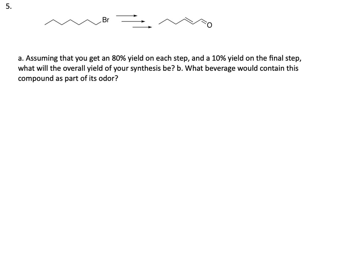 5.
Br
a. Assuming that you get an 80% yield on each step, and a 10% yield on the final step,
what will the overall yield of your synthesis be? b. What beverage would contain this
compound as part of its odor?