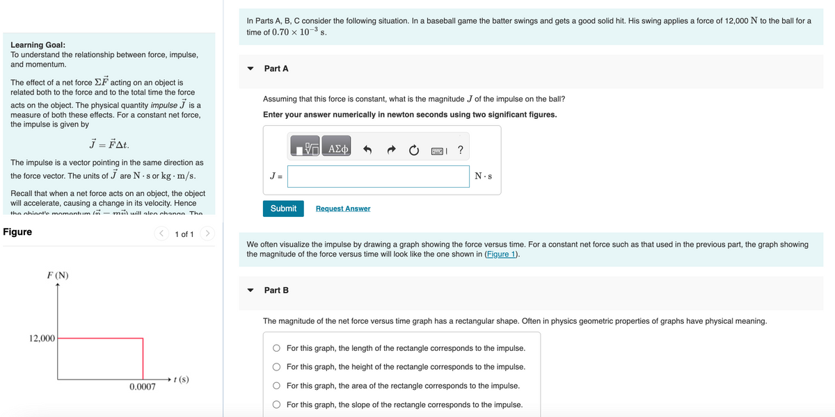 Learning Goal:
To understand the relationship between force, impulse,
and momentum.
The effect of a net force EF acting on an object is
related both to the force and to the total time the force
acts on the object. The physical quantity impulse J is a
measure of both these effects. For a constant net force,
the impulse is given by
J = FAt.
The impulse is a vector pointing in the same direction as
the force vector. The units of J are N. sor kg · m/s.
Recall that when a net force acts on an object, the object
will accelerate, causing a change in its velocity. Hence
the chiect's momentum in- mail will also change. The
Figure
F (N)
L
12,000
0.0007
1 of 1
t (s)
In Parts A, B, C consider the following situation. In a baseball game the batter swings and gets a good solid hit. His swing applies a force of 12,000 N to the ball for a
time of 0.70 × 10-³ s.
Part A
Assuming that this force is constant, what is the magnitude J of the impulse on the ball?
Enter your answer numerically in newton seconds using two significant figures.
- ΑΣΦ
J =
Submit Request Answer
?
Part B
N.s
We often visualize the impulse by drawing a graph showing the force versus time. For a constant net force such as that used in the previous part, the graph showing
the magnitude of the force versus time will look like the one shown in (Figure 1).
The magnitude of the net force versus time graph has a rectangular shape. Often in physics geometric properties of graphs have physical meaning.
For this graph, the length of the rectangle corresponds to the impulse.
For this graph, the height of the rectangle corresponds to the impulse.
For this graph, the area of the rectangle corresponds to the impulse.
For this graph, the slope of the rectangle corresponds to the impulse.