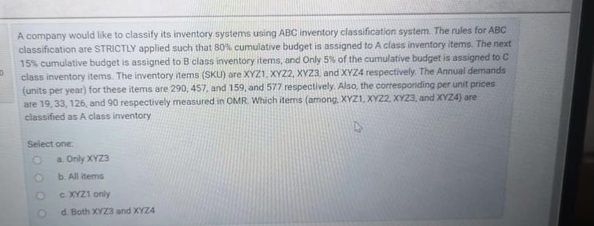 A company would like to classify its inventory systems using ABC inventory classification system. The rules for ABC
classification are STRICTLY applied such that 80% cumulative budget is assigned to A class inventory items. The next
15% cumulative budget is assigned to B class inventory items, and Only 5% of the cumulative budget is assigned to C
class inventory items. The inventory items (SKU) are XYZ1, XYZ2, XYZ3, and XYZ4 respectively. The Annual demands
(units per year) for these items are 290, 457, and 159, and 577 respectively. Also, the corresponding per unit prices
are 19, 33, 126, and 90 respectively measured in OMR. Which items (among, XYZ1, XYZ2, XYZ3, and XYZ4) are
classified as A class inventory
Select one:
a. Only XYZ3
b. All items
c XYZ1 only
d. Both XYZ3 and XYZ4
