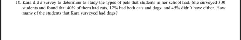10. Kara did a survey to determine to study the types of pets that students in her school had. She surveyed 300
students and found that 40% of them had cats, 12% had both cats and dogs, and 45% didn't have either. How
many of the students that Kara surveyed had dogs?
