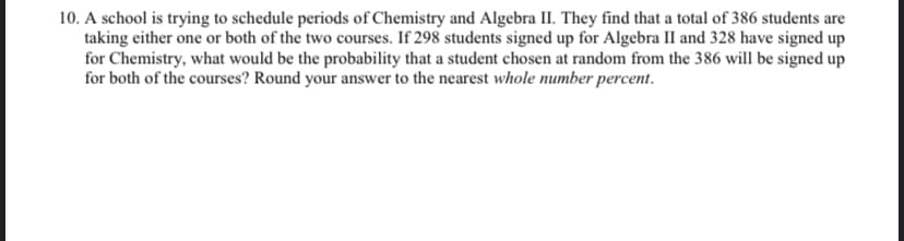 10. A school is trying to schedule periods of Chemistry and Algebra II. They find that a total of 386 students are
taking either one or both of the two courses. If 298 students signed up for Algebra II and 328 have signed up
for Chemistry, what would be the probability that a student chosen at random from the 386 will be signed up
for both of the courses? Round your answer to the nearest whole number percent.
