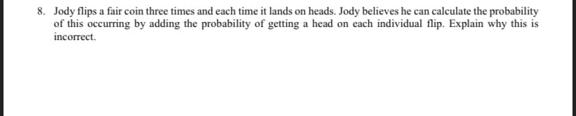 8. Jody flips a fair coin three times and each time it lands on heads. Jody believes he can calculate the probability
of this occurring by adding the probability of getting a head on each individual flip. Explain why this is
incorrect.
