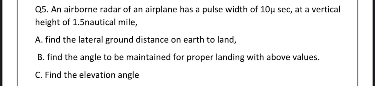 Q5. An airborne radar of an airplane has a pulse width of 10µ sec, at a vertical
height of 1.5nautical mile,
A. find the lateral ground distance on earth to land,
B. find the angle to be maintained for proper landing with above values.
C. Find the elevation angle
