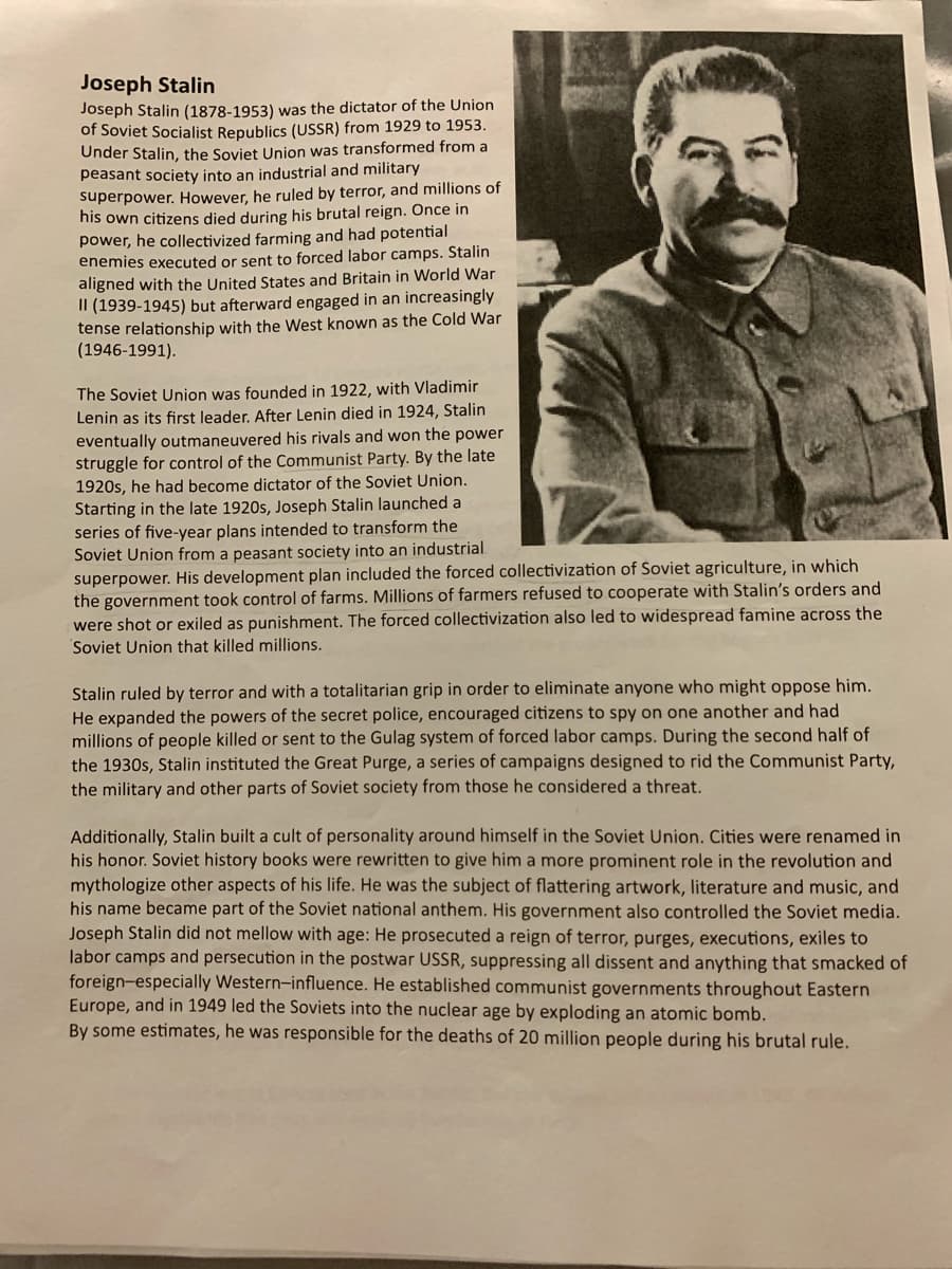 Joseph Stalin
Joseph Stalin (1878-1953) was the dictator of the Union
of Soviet Socialist Republics (USSR) from 1929 to 1953.
Under Stalin, the Soviet Union was transformed from a
peasant society into an industrial and military
superpower. However, he ruled by terror, and millions of
his own citizens died during his brutal reign. Once in
power, he collectivized farming and had potential
enemies executed or sent to forced labor camps. Stalin
aligned with the United States and Britain in World War
II (1939-1945) but afterward engaged in an increasingly
tense relationship with the West known as the Cold War
(1946-1991).
The Soviet Union was founded in 1922, with Vladimir
Lenin as its first leader. After Lenin died in 1924, Stalin
eventually outmaneuvered his rivals and won the power
struggle for control of the Communist Party. By the late
1920s, he had become dictator of the Soviet Union.
Starting in the late 1920s, Joseph Stalin launched a
series of five-year plans intended to transform the
Soviet Union from a peasant society into an industrial
superpower. His development plan included the forced collectivization of Soviet agriculture, in which
the government took control of farms. Millions of farmers refused to cooperate with Stalin's orders and
were shot or exiled as punishment. The forced collectivization also led to widespread famine across the
Soviet Union that killed millions.
Stalin ruled by terror and with a totalitarian grip in order to eliminate anyone who might oppose him.
He expanded the powers of the secret police, encouraged citizens to spy on one another and had
millions of people killed or sent to the Gulag system of forced labor camps. During the second half of
the 1930s, Stalin instituted the Great Purge, a series of campaigns designed to rid the Communist Party,
the military and other parts of Soviet society from those he considered a threat.
Additionally, Stalin built a cult of personality around himself in the Soviet Union. Cities were renamed in
his honor. Soviet history books were rewritten to give him a more prominent role in the revolution and
mythologize other aspects of his life. He was the subject of flattering artwork, literature and music, and
his name became part of the Soviet national anthem. His government also controlled the Soviet media.
Joseph Stalin did not mellow with age: He prosecuted a reign of terror, purges, executions, exiles to
labor camps and persecution in the postwar USSR, suppressing all dissent and anything that smacked of
foreign-especially Western-influence. He established communist governments throughout Eastern
Europe, and in 1949 led the Soviets into the nuclear age by exploding an atomic bomb.
By some estimates, he was responsible for the deaths of 20 million people during his brutal rule.
