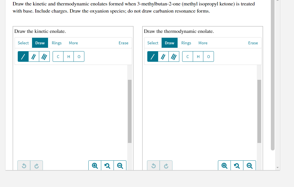 Draw the kinetic and thermodynamic enolates formed when 3-methylbutan-2-one (methyl isopropyl ketone) is treated
with base. Include charges. Draw the oxyanion species; do not draw carbanion resonance forms.
Draw the kinetic enolate.
Draw the thermodynamic enolate.
Select
Draw
Rings
More
Erase
Select
Draw
Rings
More
Erase
H
H
Q
of
