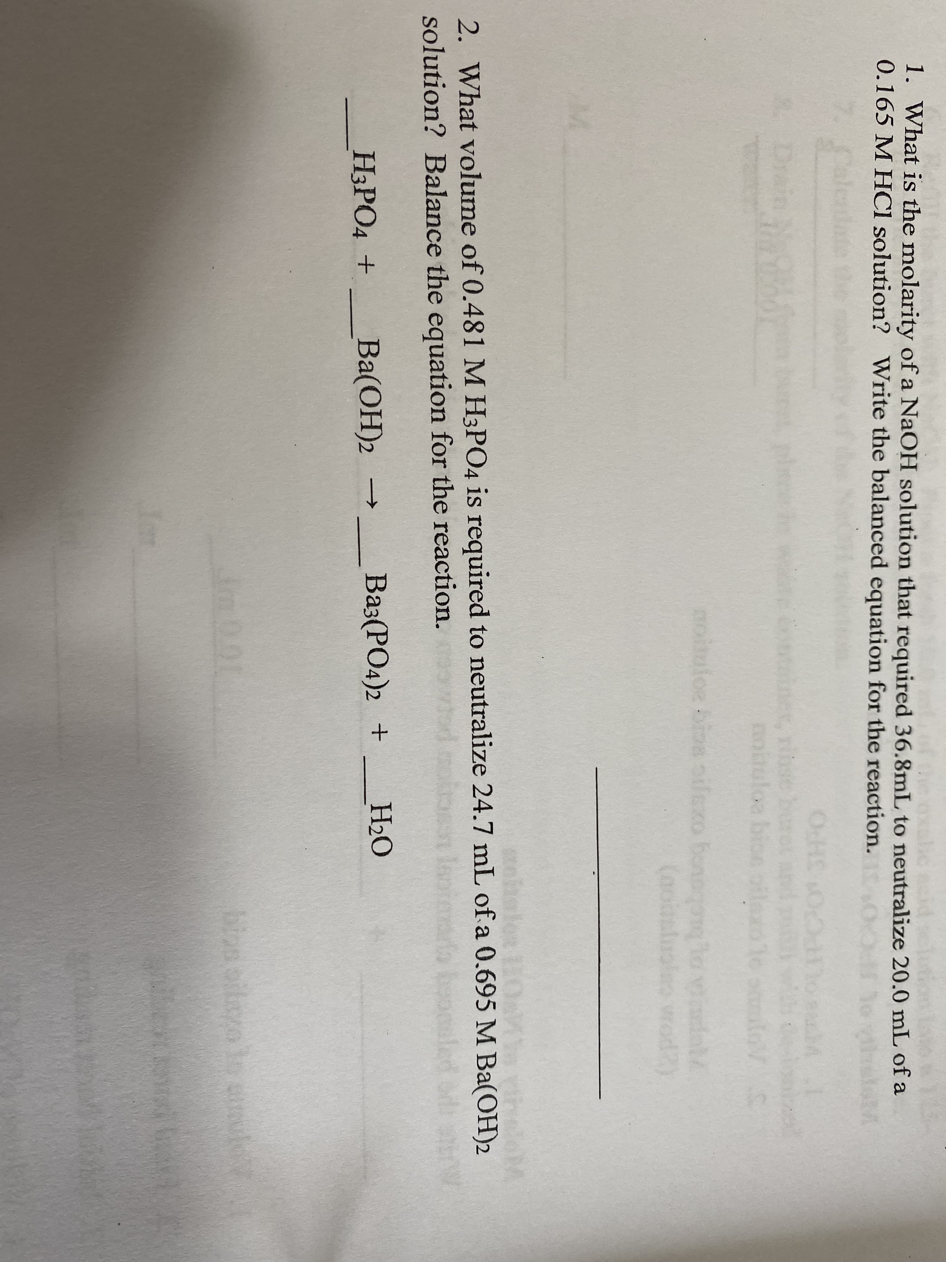 1. What is the molarity of a NaOH solution that required 36.8mL to neutralize 20.0 mL of a
0.165 M HCl solution? Write the balanced equation for the reaction. eheeM
OcH O
A, Tibse
noituloa bioe otlexo to alo S
noitu g ho ol
(noanluoleo wrod2)
loe bioa oilexo bonogon
eialo 10
heloM
2. What volume of 0.481M H3PO4 is required to neutralize 24.7 mL of a 0.695 M Ba(OH)2
solution? Balance the equation for the reaction.
HЭРОД +
Вa(ОН)2
Baз:(РО4)2 +
H2O
bizs oilayo lo sul
