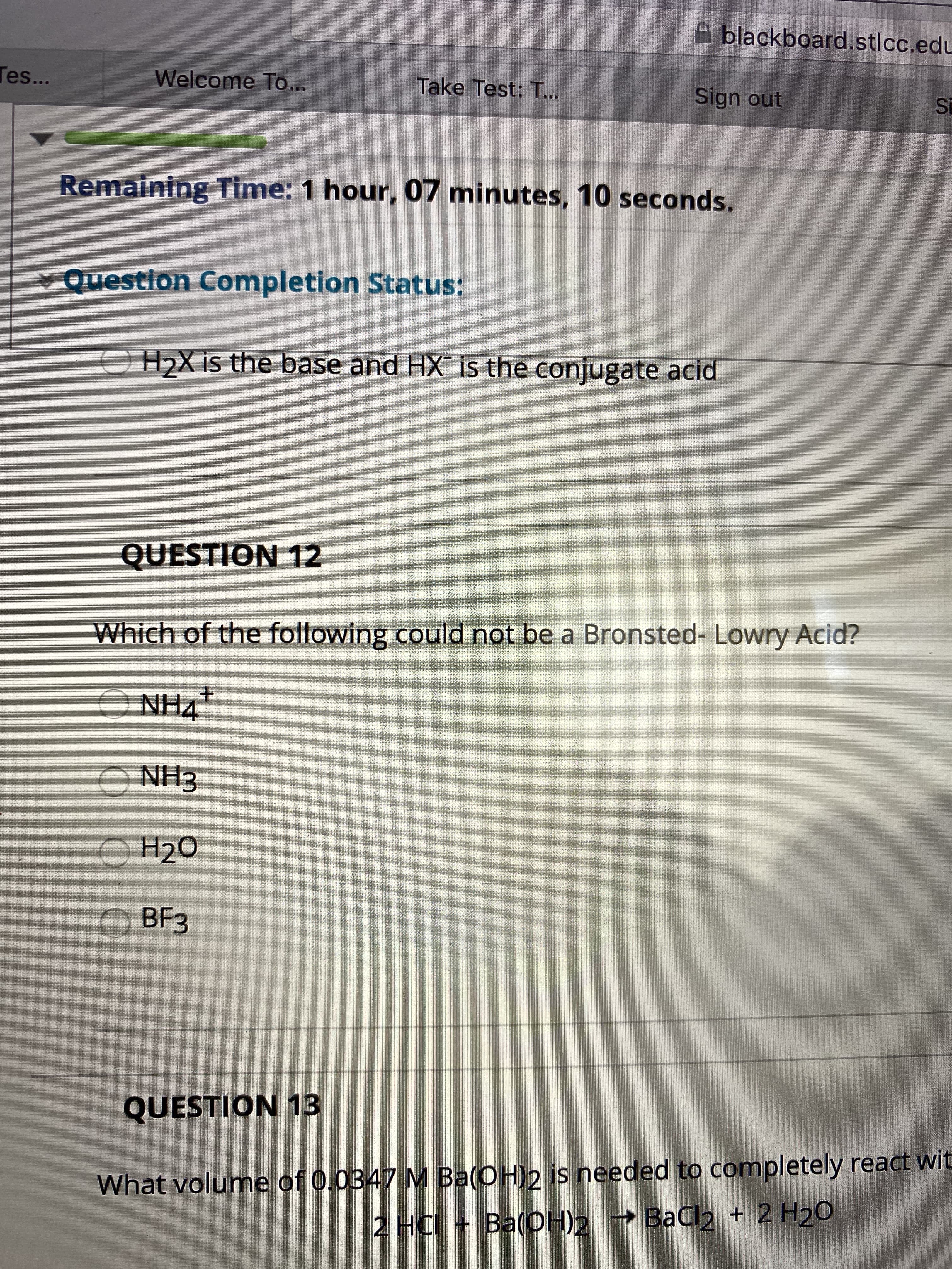 blackboard.stlcc.edu
Tes...
Welcome To...
Take Test: T...
Sign out
Si
Remaining Time: 1 hour, 07 minutes, 10 seconds.
¥ Question Completion Status:
H2X is the base and HX is the conjugate acid
QUESTION 12
Which of the following could not be a Bronsted- Lowry Acid?
O NH4
O NH3
О Н20
BЕЗ
QUESTION 13
What volume of 0.0347 M Ba(OH)2 is needed to completely react wit
2 HC + Ba(OН)2
— ВаСl2 + 2 H20
