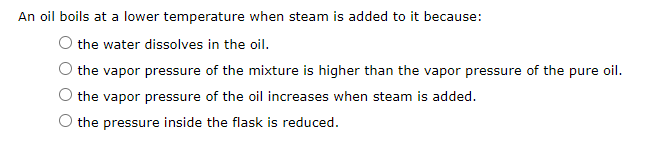 An oil boils at a lower temperature when steam is added to it because:
the water dissolves in the oil.
the vapor pressure of the mixture is higher than the vapor pressure of the pure oil.
the vapor pressure of the oil increases when steam is added.
the pressure inside the flask is reduced.
