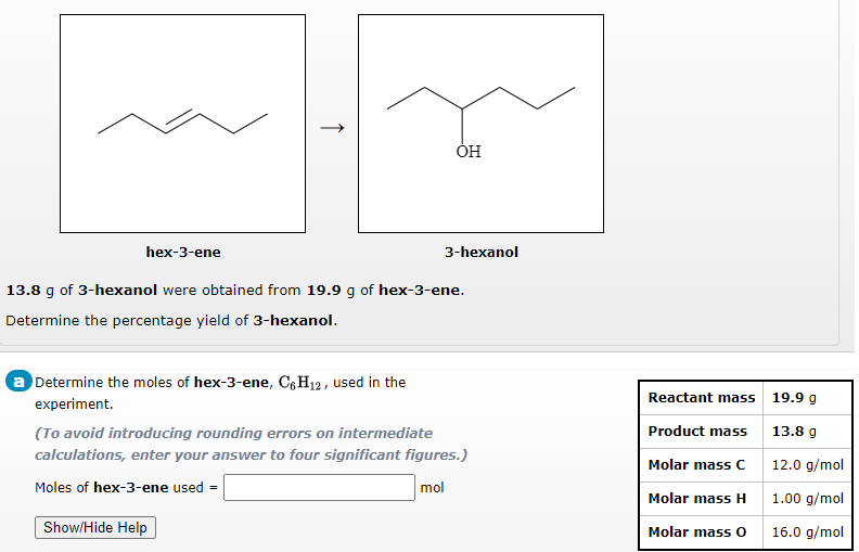 hex-3-ene
3-hexanol
13.8 g of 3-hexanol were obtained from 19.9 g of hex-3-ene.
Determine the percentage yield of 3-hexanol.
a Determine the moles of hex-3-ene, C6H12, used in the
Reactant mass 19.9 g
experiment.
(To avoid introducing rounding errors on intermediate
Product mass
13.8 g
calculations, enter your answer to four significant figures.)
Molar mass C
12.0 g/mol
Moles of hex-3-ene used =
mol
Molar mass H
1.00 g/mol
Show/Hide Help
Molar mass O
16.0 g/mol
