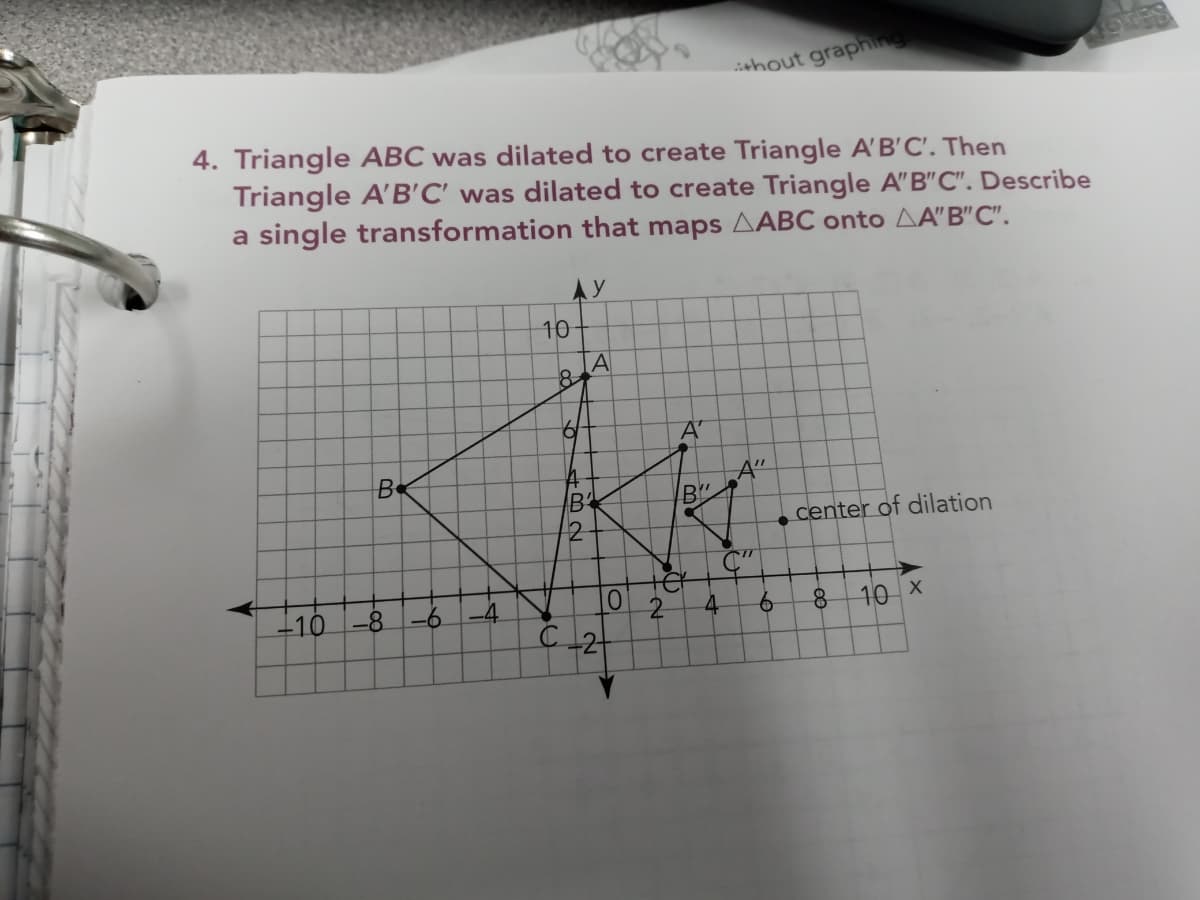 ishout graphing
4. Triangle ABC was dilated to create Triangle A'B'C'. Then
Triangle A'B'C' was dilated to create Triangle A"B"C". Describe
a single transformation that maps AABC onto AA"B"C".
AY
10
A'
A"
B
2
center of dilation
-10
-8-6
4
9.
10 X
C2
