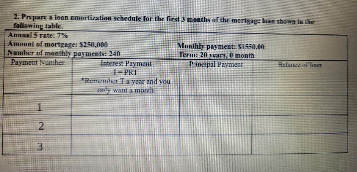 2. Prepare a loan amortization schedule for the first 3 months of the mortgage loan shown in the
following table.
Annual 5 rate: 7%
Amount of mortgage: $250,000
Number of monthly payments: 240
Payment Number
Monthly payment: S1550.00
Term: 20 years, 0 month
Principal Payment
Interest Payment
T-PRT
*Remember Ta year and you
only want a month
Balance of loan
1.
2.
3.
