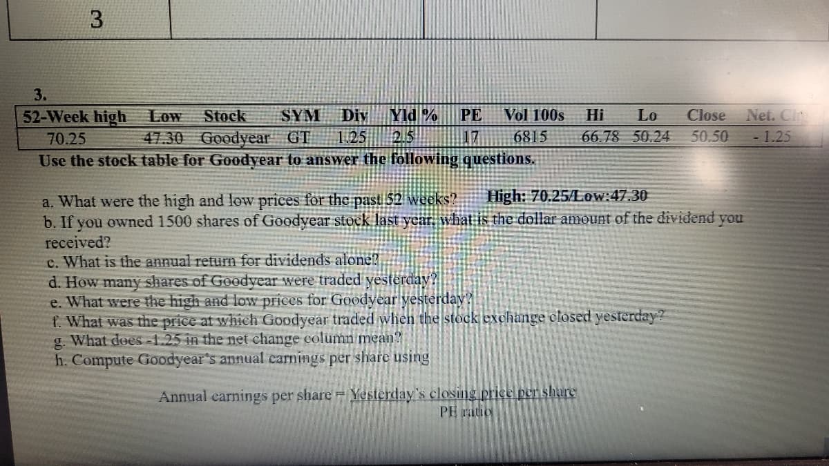 3.
3.
52-Week high Low
Stock
SYM
Div
Yld %
PE
Vol 100s
Hi
Lo
Close
Net. Ci
70.25
47.30 Goodyear GT
1.25
2.5
17
6815
66.78 50.24
50.50
- 1.25
Use the stock table for Goodyear to answer the föllowing questions.
High: 70.25/Low:47.30
a. What were the high and low prices for the past 52 weeks?
b. If you owned 1500 shares of Goodyear stock last year, what is the dollar amount of the dividend you
received?
c. What is the annual return for dividends alone?
d. How many shares of Goodyear were traded yesterday?
e. What were the high and low prices for Goodvear yesterday?
f. What was the price at which Goodyear traded when the stock exchange closed yesterday ?
g. What dees -1.25 in the net change column mean?
h. Compute Goodyear's annual earnings per share using
Annual earnings per share Yesterday's closing price per share
PE ratio
