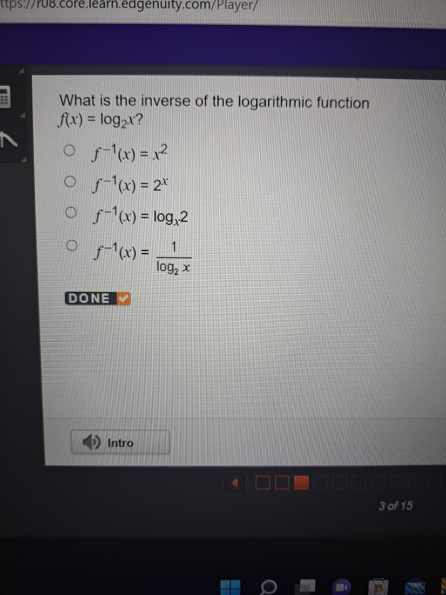 ttps://r08.core.learn.edgenuity.com/player/
EB
What is the inverse of the logarithmic function
f(x) = log₂x?
○ ƒ-¹(x)=x²
Of-¹(x) = 2*
Of-1(x) = log₁2
1
log₂ x
ƒ-¹(x) =
DONE
Intro
3 of 15