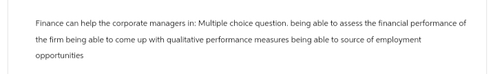 Finance can help the corporate managers in: Multiple choice question. being able to assess the financial performance of
the firm being able to come up with qualitative performance measures being able to source of employment
opportunities