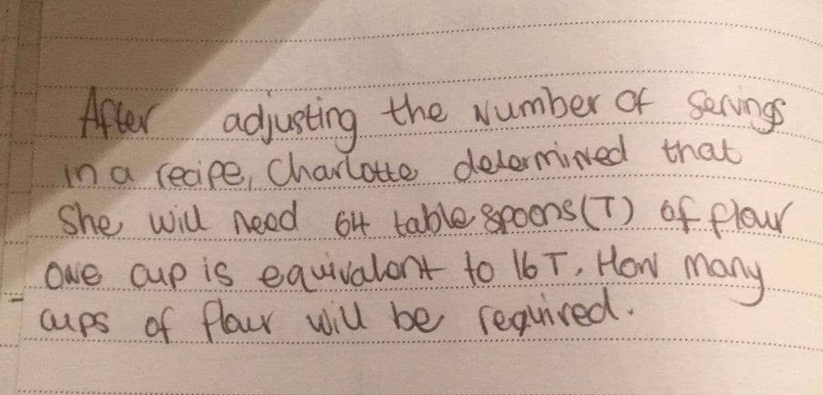 After adjusting the Number of servings
in a recipe, Charlotte determined that
She will need 64 table spoons (T) of flour
many
ONE Cup is equivalent to 16 T, How
cups of flour will be required.