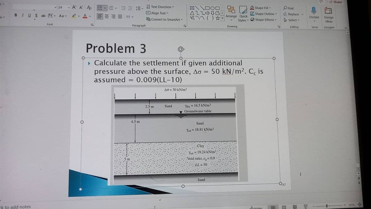 8 Share
- 24
- A A A E
1A Text Direction
A D00-
ALLDIG
A Shape Fill
OFind
BIUS AV- Aa
Align Text
V Shape Outline
Replace
EE V
Arrange Quick
Dictate
Design
a Convert to SmartArt
Styles O Shape Effects
> Select
Ideas
Font
Paragraph
Drawing
Editing
Voice
Designer
Problem 3
• Calculate the settlement if given additional
pressure above the surface, Ao =
assumed = 0.009(LL-10)
50 kN/m2. C, is
Ao = 50 kN/m²
2.5 m
Sand
Ydry = 16.5 kN/m³
Groundwater table
4.5 m
Sand
Yat = 18.81 kN/m³
Clay
Yat = 19.24 kN/m3
5 m
:Void ratio, e 0.9
LL = 50
Sand
O37
81% 中
k to add notes
A Notes
