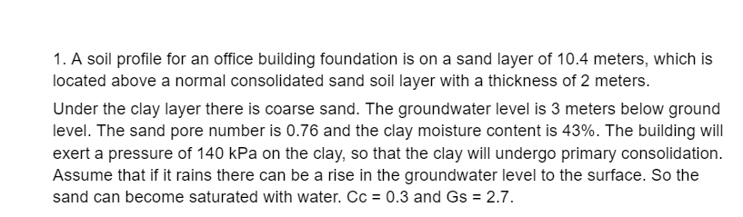 1. A soil profile for an office building foundation is on a sand layer of 10.4 meters, which is
located above a normal consolidated sand soil layer with a thickness of 2 meters.
Under the clay layer there is coarse sand. The groundwater level is 3 meters below ground
level. The sand pore number is 0.76 and the clay moisture content is 43%. The building will
exert a pressure of 140 kPa on the clay, so that the clay will undergo primary consolidation.
Assume that if it rains there can be a rise in the groundwater level to the surface. So the
sand can become saturated with water. Cc = 0.3 and Gs = 2.7.
