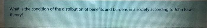 What is the condition of the distribution of benefits and burdens in a society according to John Rawls'
theory?
