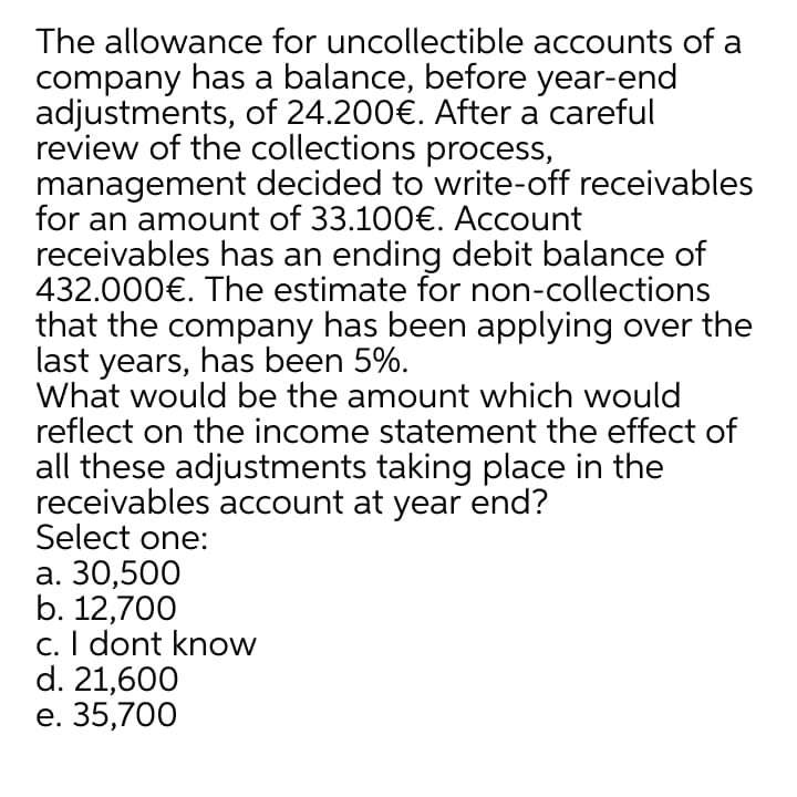 The allowance for uncollectible accounts of a
company has a balance, before year-end
adjustments, of 24.200€. After a careful
review of the collections process,
management decided to write-off receivables
for an amount of 33.100€. Account
receivables has an ending debit balance of
432.000€. The estimate for non-collections
that the company has been applying over the
last years, has been 5%.
What would be the amount which would
reflect on the income statement the effect of
all these adjustments taking place in the
receivables account at year end?
Select one:
а. 30,500
b. 12,700
c. I dont know
d. 21,600
е. 35,700
