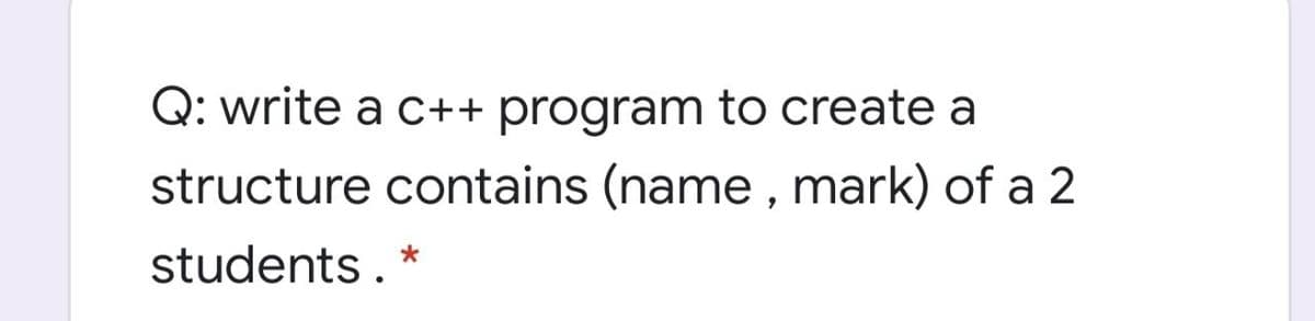 Q: write a c++ program to create a
structure contains (name , mark) of a 2
students. *
