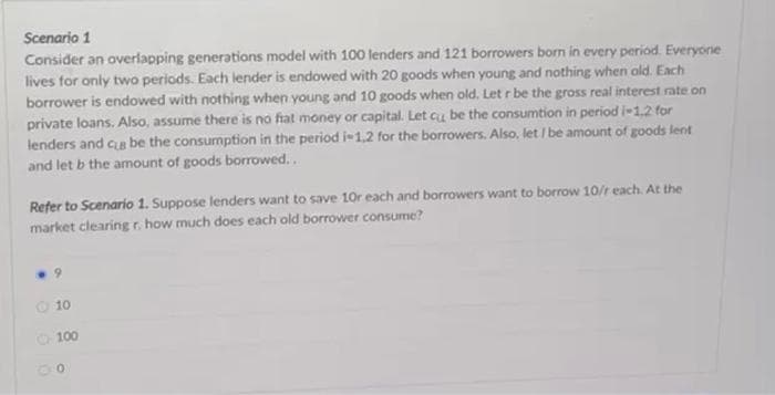 Scenario 1
Consider an overlapping generations model with 100 lenders and 121 borrowers born in every period. Everyone
lives for only two periods. Each lender is endowed with 20 goods when young and nothing when old. Each
borrower is endowed with nothing when young and 10 goods when old. Let r be the gross real interest rate on
private loans. Also, assume there is no fiat money or capital. Let cu be the consumtion in period i-1.2 for
lenders and ce be the consumption in the period i-1.2 for the borrowers. Also, let / be amount of goods lent
and let b the amount of goods borrowed...
Refer to Scenario 1. Suppose lenders want to save 10r each and borrowers want to borrow 10/r each. At the
market clearing r. how much does each old borrower consume?
9
O 10
100
