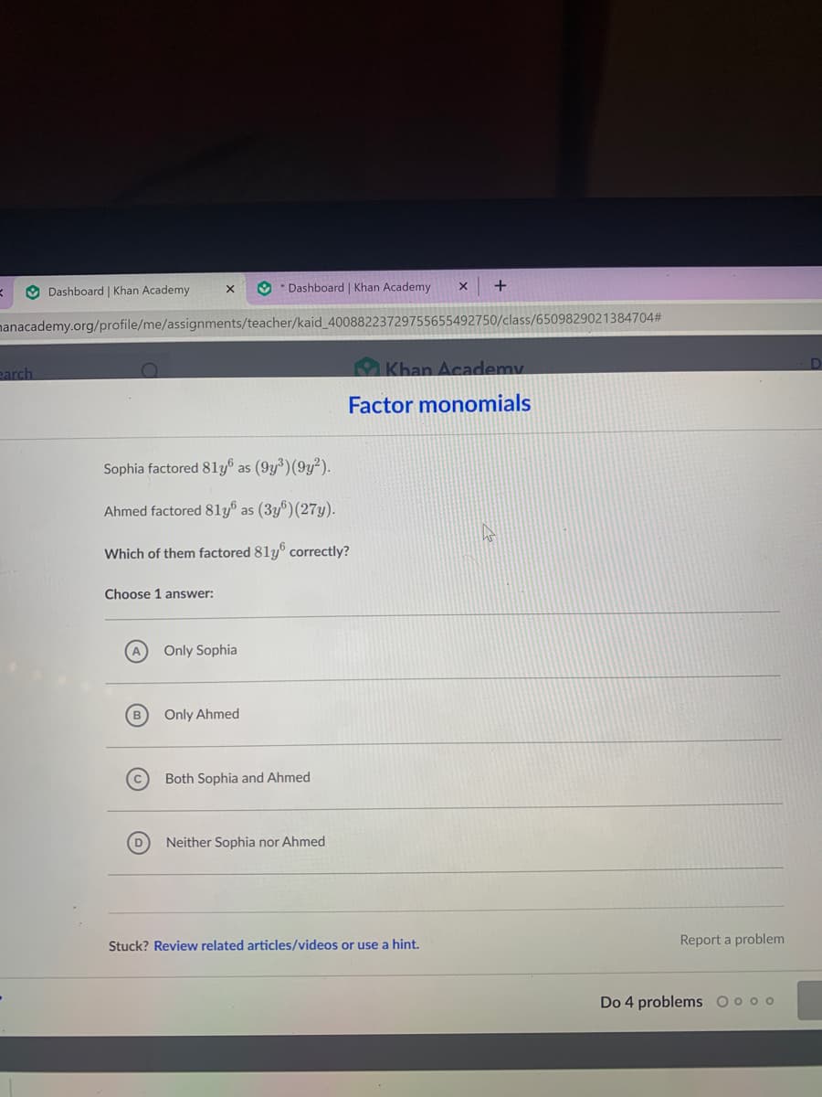 O Dashboard | Khan Academy
O * Dashboard | Khan Academy
nanacademy.org/profile/me/assignments/teacher/kaid_40088223729755655492750/class/6509829021384704#
earch
Khan Academy
Factor monomials
Sophia factored 81y® as (9y³)(9y²).
Ahmed factored 81y® as (3y®)(27y).
Which of them factored 81y correctly?
Choose 1 answer:
A
Only Sophia
Only Ahmed
Both Sophia and Ahmed
Neither Sophia nor Ahmed
Stuck? Review related articles/videos or use a hint.
Report a problem
Do 4 problems O o o o
