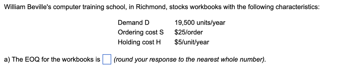 William Beville's computer training school, in Richmond, stocks workbooks with the following characteristics:
19,500 units/year
$25/order
$5/unit/year
(round your response to the nearest whole number).
a) The EOQ for the workbooks is
Demand D
Ordering cost S
Holding cost H