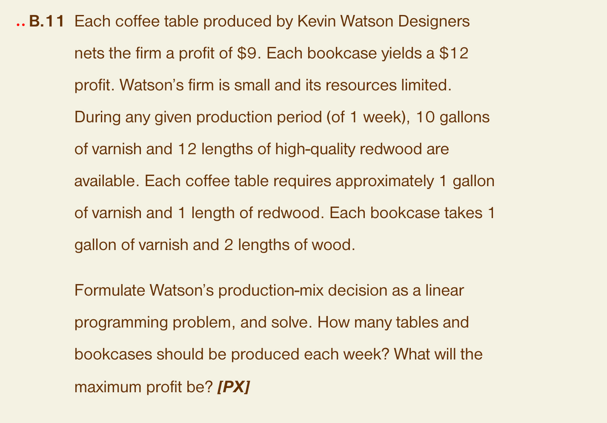 ..B.11 Each coffee table produced by Kevin Watson Designers
nets the firm a profit of $9. Each bookcase yields a $12
profit. Watson's firm is small and its resources limited.
During any given production period (of 1 week), 10 gallons
of varnish and 12 lengths of high-quality redwood are
available. Each coffee table requires approximately 1 gallon
of varnish and 1 length of redwood. Each bookcase takes 1
gallon of varnish and 2 lengths of wood.
Formulate Watson's production-mix decision as a linear
programming problem, and solve. How many tables and
bookcases should be produced each week? What will the
maximum profit be? [PX]