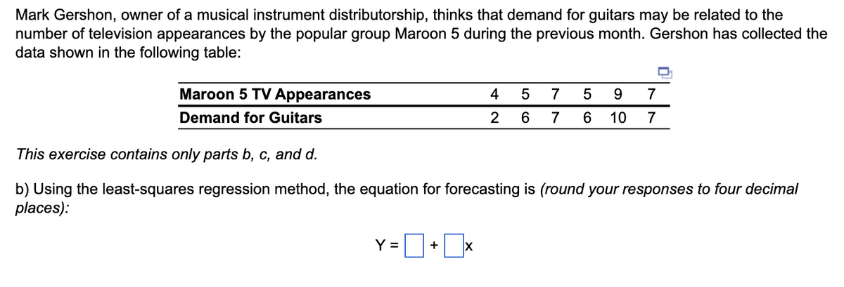 Mark Gershon, owner of a musical instrument distributorship, thinks that demand for guitars may be related to the
number of television appearances by the popular group Maroon 5 during the previous month. Gershon has collected the
data shown in the following table:
Maroon 5 TV Appearances
Demand for Guitars
Y =
This exercise contains only parts b, c, and d.
b) Using the least-squares regression method, the equation for forecasting is (round your responses to four decimal
places):
+
4
2
X
5
7 5 9 7
6 7 6 10 7