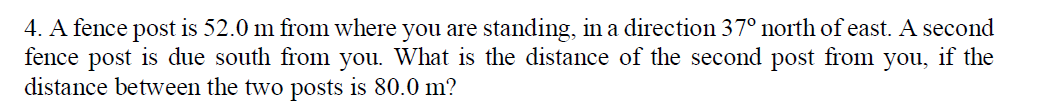 4. A fence post is 52.0 m from where you are standing, in a direction 37° north of east. A second
fence post is due south from you. What is the distance of the second post from you, if the
distance between the two posts is 80.0 m?
