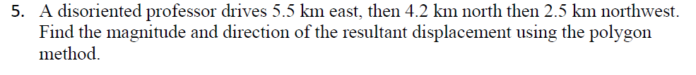 5. A disoriented professor drives 5.5 km east, then 4.2 km north then 2.5 km northwest.
Find the magnitude and direction of the resultant displacement using the polygon
method.
