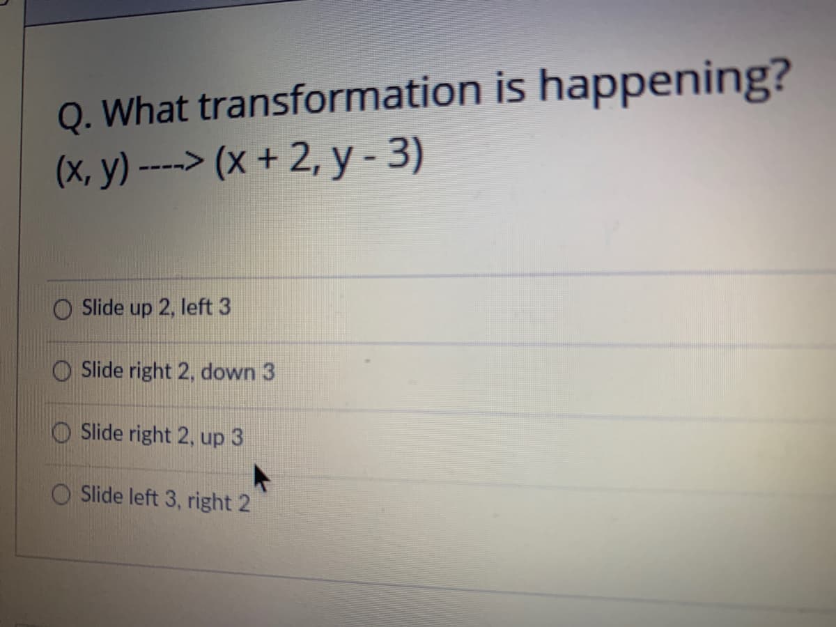 Q. What transformation is happening?
(x, y) ----> (x + 2, y - 3)
Slide up 2, left 3
Slide right 2, down 3
Slide right 2, up 3
Slide left 3, right 2
