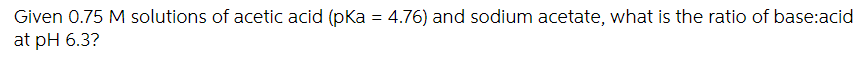 Given 0.75 M solutions of acetic acid (pka = 4.76) and sodium acetate, what is the ratio of base:acid
at pH 6.3?