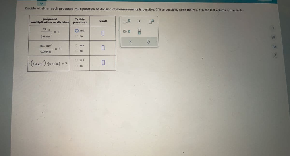 Decide whether each proposed multiplication or division of measurements is possible. If it is possible, write the result in the last column of the table.
proposed
multiplication or division
24. g
2
3.0 cm
180. mm
0.090 m
2
= ?
= ?
(1.4 cm²)-(0.31 m) = ?
Is this
possible?
yes
no
yes
no
yes
no
result
0
x10
ロ・ロ
X
Ś
do
Ar