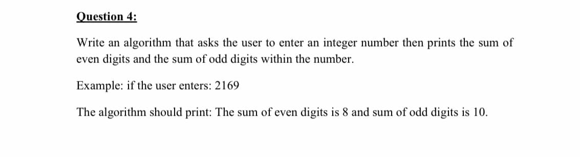 Question 4:
Write an algorithm that asks the user to enter an integer number then prints the sum of
even digits and the sum of odd digits within the number.
Example: if the user enters: 2169
The algorithm should print: The sum of even digits is 8 and sum of odd digits is 10.
