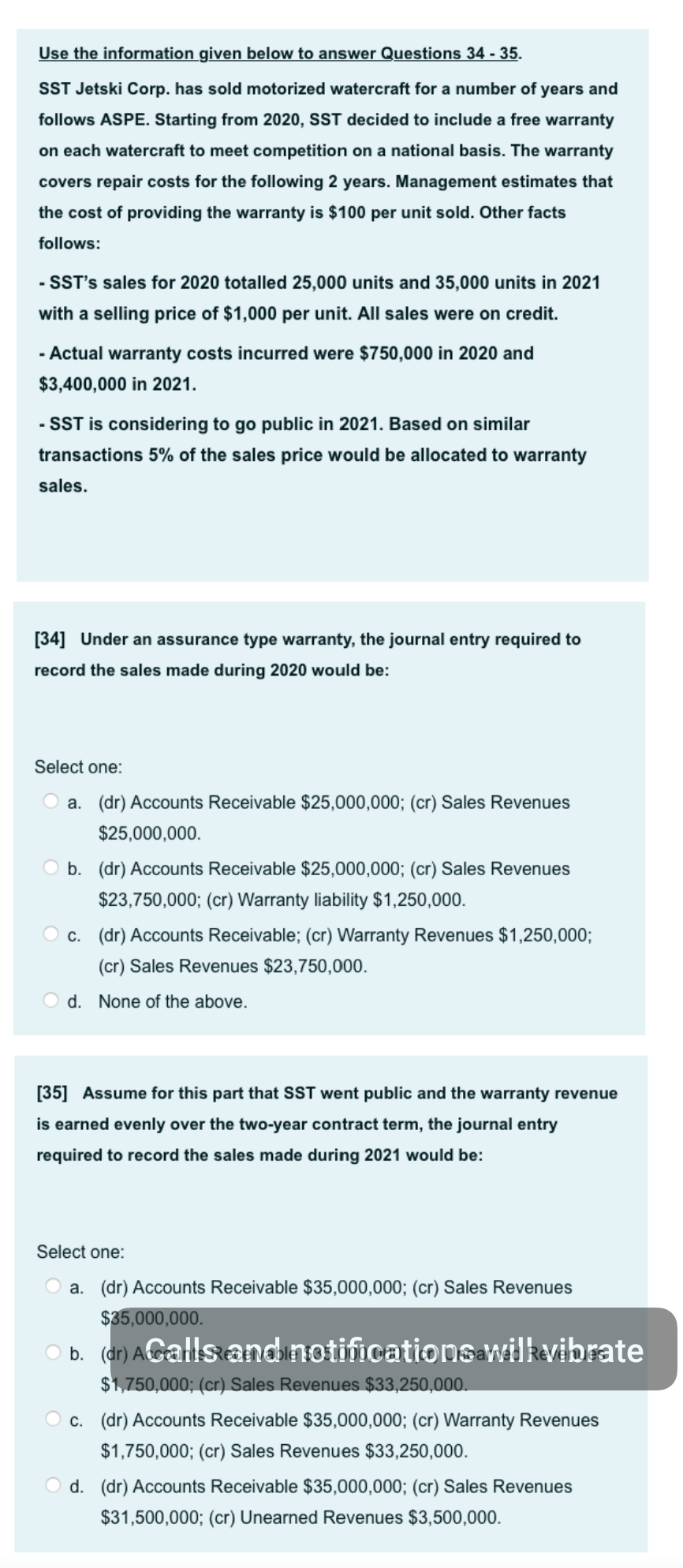 Use the information given below to answer Questions 34 - 35.
SST Jetski Corp. has sold motorized watercraft for a number of years and
follows ASPE. Starting from 2020, SST decided to include a free warranty
on each watercraft to meet competition on a national basis. The warranty
covers repair costs for the following 2 years. Management estimates that
the cost of providing the warranty is $100 per unit sold. Other facts
follows:
- SST's sales for 2020 totalled 25,000 units and 35,000 units in 2021
with a selling price of $1,000 per unit. All sales were on credit.
- Actual warranty costs incurred were $750,000 in 2020 and
$3,400,000 in 2021.
- SST is considering to go public in 2021. Based on similar
transactions 5% of the sales price would be allocated to warranty
sales.
[34] Under an assurance type warranty, the journal entry required to
record the sales made during 2020 would be:
Select one:
a. (dr) Accounts Receivable $25,000,000; (cr) Sales Revenues
$25,000,000.
O b. (dr) Accounts Receivable $25,000,000; (cr) Sales Revenues
$23,750,000; (cr) Warranty liability $1,250,000.
O c. (dr) Accounts Receivable; (cr) Warranty Revenues $1,250,000;
(cr) Sales Revenues $23,750,000.
d. None of the above.
[35] Assume for this part that SST went public and the warranty revenue
is earned evenly over the two-year contract term, the journal entry
required to record the sales made during 2021 would be:
Select one:
a. (dr) Accounts Receivable $35,000,000; (cr) Sales Revenues
$35,000,000.
b. (dr) AGalls and notifications wilkvibrate
$1,750,000; (cr) Sales Revenues $33,250,000.
O c. (dr) Accounts Receivable $35,000,000; (cr) Warranty Revenues
$1,750,000; (cr) Sales Revenues $33,250,000.
O d. (dr) Accounts Receivable $35,000,000; (cr) Sales Revenues
$31,500,000; (cr) Unearned Revenues $3,500,000.
