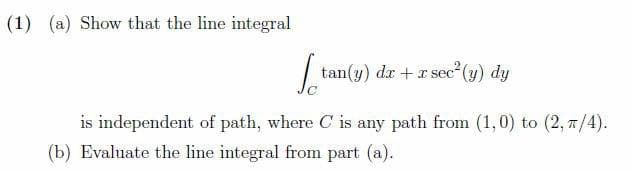 (1) (a) Show that the line integral
tan(y) dr + r sec (y) dy
is independent of path, where C is any path from (1,0) to (2, 7/4).
(b) Evaluate the line integral from part (a).
