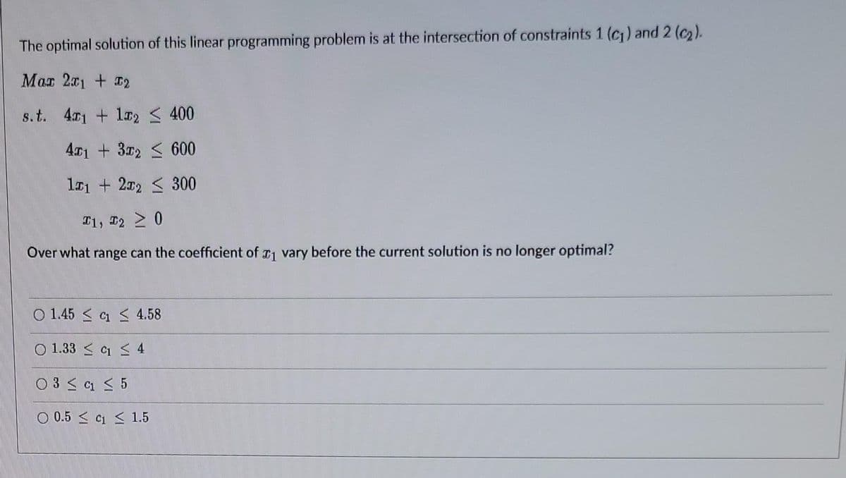 The optimal solution of this linear programming problem is at the intersection of constraints 1 (c) and 2 (c2).
Mar 201 + 2
s.t. 41 + lx2 < 400
41 + 32 < 600
l01 + 202 < 300
T1, 2 0
Over what range can the coefficient of vary before the current solution is no longer optimal?
O 1.45 < a < 4.58
O 1.33 < 1 < 4
O 3 < a < 5
O 0.5 < C < 1.5
