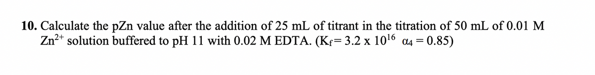 10. Calculate the pZn value after the addition of 25 mL of titrant in the titration of 50 mL of 0.01 M
Zn2+ solution buffered to pH 11 with 0.02 M EDTA. (Kf= 3.2 x 1016 a4 = 0.85)
