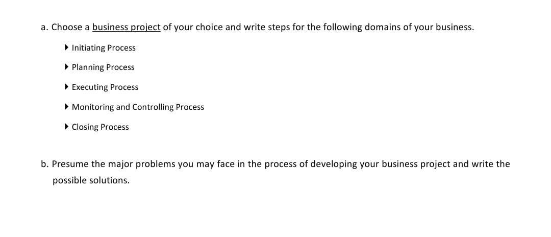 a. Choose a business project of your choice and write steps for the following domains of your business.
> Initiating Process
• Planning Process
• Executing Process
• Monitoring and Controlling Process
• Closing Process
b. Presume the major problems you may face in the process of developing your business project and write the
possible solutions.
