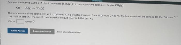 aferances]
Suppose you burned 0.300 g of C(s) in an excess of OlR) in a constant-volume calorimeter to give CO,(g).
C(o) + 0:(g) - CO,(R)
The temperature of the calorimeter, which contained 773 g of water, Increased from 25.00 C to 27.39 *C. The heat capacity of the bomb is 891 1/K. Calculate AU
per mole of carbon. (The specific heat capacity of liquid water is 4.184 /a K.)
K/mol C
AU -
Submit Answer
Try Another Version
item attempts remaining
