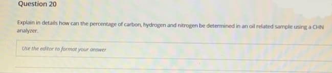 Question 20
Explain in details how can the percentage of carbon, hydrogen and nitrogen be determined in an oil related sample using a CHN
analyzer.
Use the editor to format your answer
