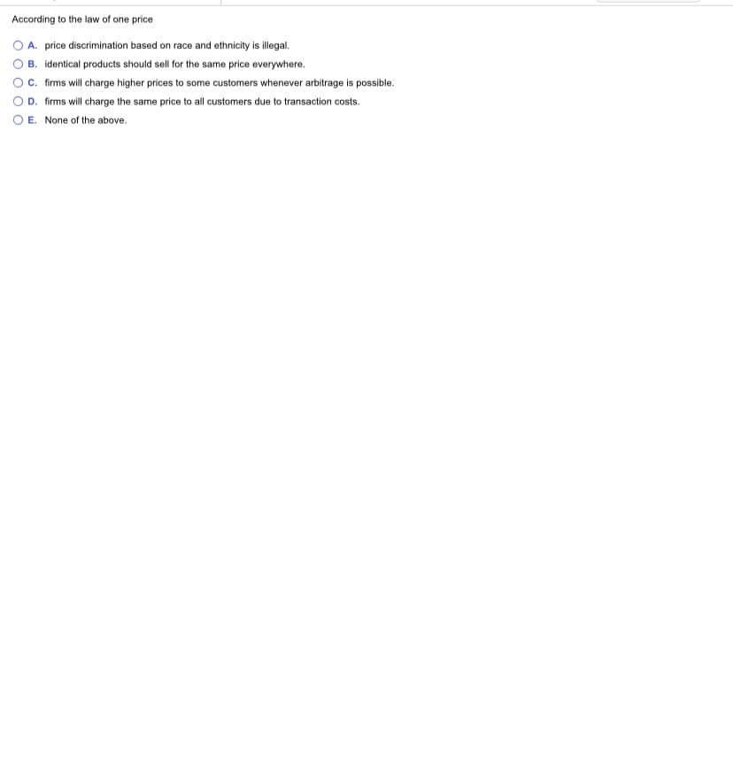 According to the law of one price
A. price discrimination based on race and ethnicity is illegal.
B. identical products should sell for the same price everywhere.
c. firms will charge higher prices to some customers whenever arbitrage is possible.
D. firms will charge the same price to all customers due to transaction costs.
O E. None of the above.
O O O
