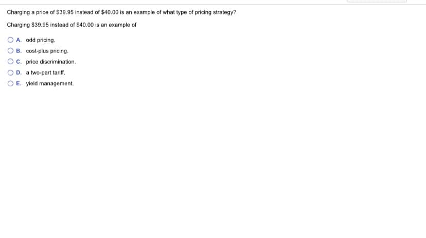 Charging a price of $39.95 instead of $40.00 is an example of what type of pricing strategy?
Charging $39.95 instead of $40.00 is an example of
O A. odd pricing.
B. cost-plus pricing.
Oc. price discrimination.
D. a two-part tariff.
O E. yield management.
