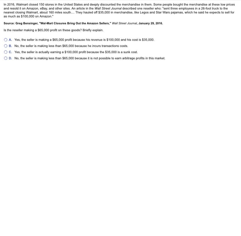 In 2016, Walmart closed 150 stores in the United States and deeply discounted the merchandise in them. Some people bought the merchandise at these low prices
and resold it on Amazon, eBay, and other sites. An article in the Wall Street Journal described one reseller who: "sent three employees in a 26-foot truck to the
nearest closing Walmart, about 160 miles south. They hauled off $35,000 in merchandise, like Legos and Star Wars pajamas, which he said he expects to sell for
as much as $100,000 on Amazon."
Source: Greg Bensinger, "Wal-Mart Closures Bring Out the Amazon Sellers," Wall Street Joumal, January 29, 2016.
Is the reseller making a $65,000 profit on these goods? Briefly explain.
OA. Yes, the seller is making a $65,000 profit because his revenue is $ 100,000 and his cost is $35,000.
B. No, the seller is making less than $65,000 because he incurs transactions costs.
c. Yes, the seller is actually earning a $100,000 profit because the $35,000 is a sunk cost.
D. No, the seller is making less than $65,000 because it is not possible to earn arbitrage profits in this market.
O O O
