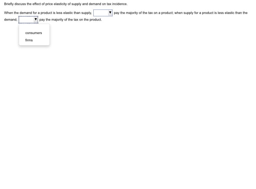 Briefly discuss the effect of price elasticity of supply and demand on tax incidence.
When the demand for a product is less elastic than supply,
pay the majority of the tax on a product; when supply for a product is less elastic than the
demand,
pay the majority of the tax on the product.
consumers
firms
