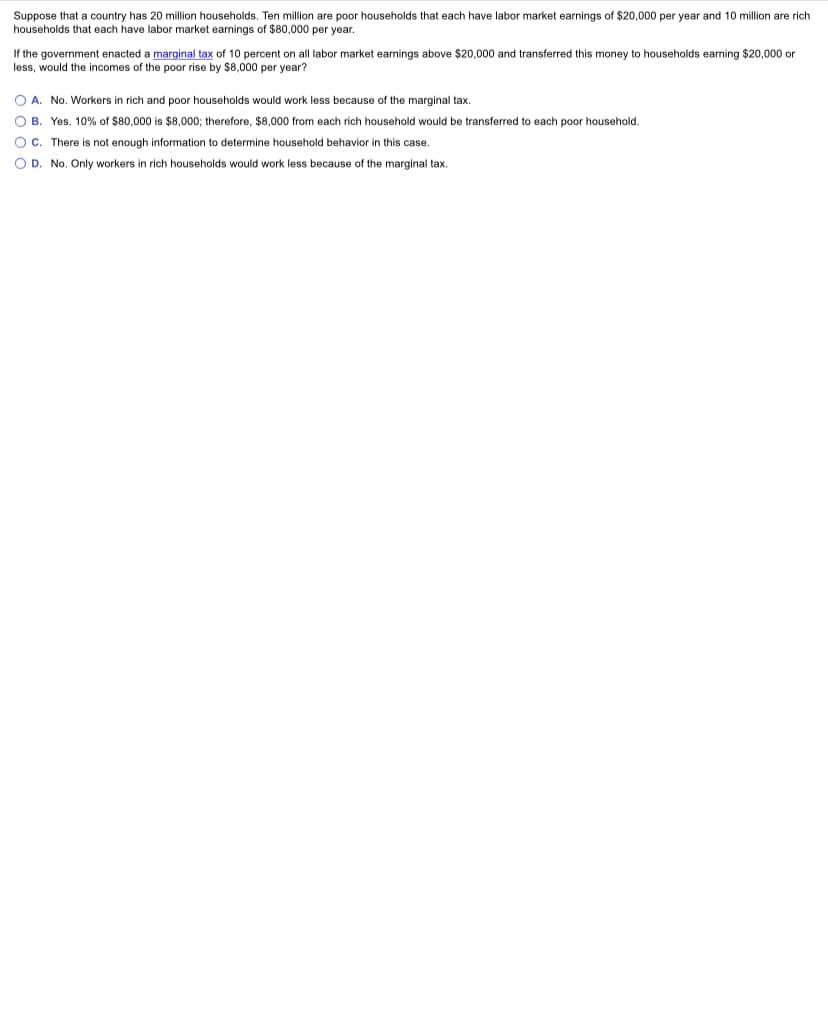 Suppose that a country has 20 million households. Ten million are poor households that each have labor market earnings of $20,000 per year and 10 million are rich
households that each have labor market earnings of $80,000 per year.
If the government enacted a marginal tax of 10 percent on all labor market earnings above $20,000 and transferred this money to households earning $20,000 or
less, would the incomes of the poor rise by $8,000 per year?
O A. No. Workers in rich and poor households would work less because of the marginal tax.
O B. Yes. 10% of $80,000 is $8,000; therefore, $8,000 from each rich household would be transferred to each poor household.
O C. There is not enough information to determine household behavior in this case.
O D. No. Only workers in rich households would work less because of the marginal tax.
