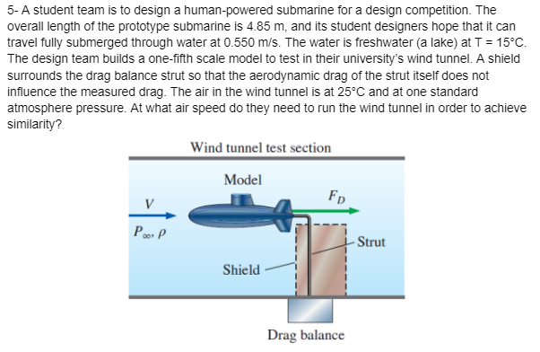 5-A student team is to design a human-powered submarine for a design competition. The
overall length of the prototype submarine is 4.85 m, and its student designers hope that it can
travel fully submerged through water at 0.550 m/s. The water is freshwater (a lake) at T = 15°C.
The design team builds a one-fifth scale model to test in their university's wind tunnel. A shield
surrounds the drag balance strut so that the aerodynamic drag of the strut itself does not
influence the measured drag. The air in the wind tunnel is at 25°C and at one standard
atmosphere pressure. At what air speed do they need to run the wind tunnel in order to achieve
similarity?
Poor P
Wind tunnel test section
Model
Shield
FD
Drag balance
Strut